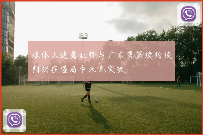 媒体人透露杜锋与广东男篮续约谈判仍在僵局中未见突破