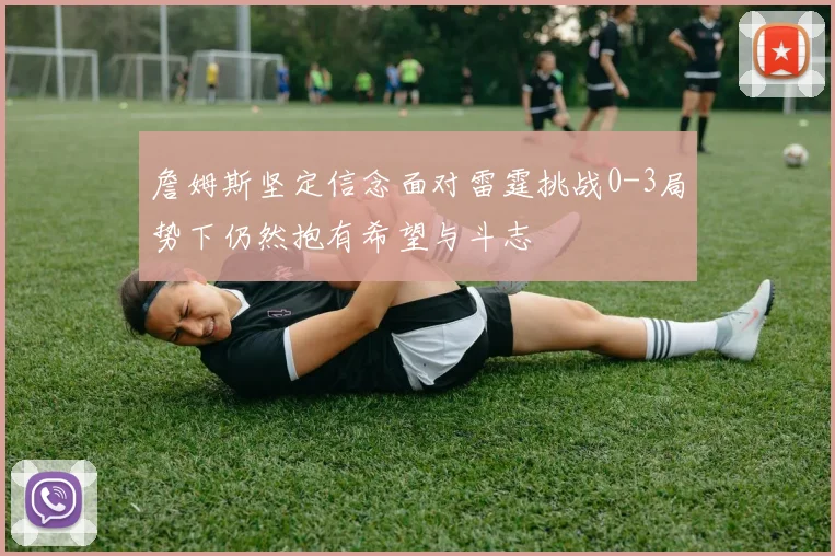 詹姆斯坚定信念面对雷霆挑战0-3局势下仍然抱有希望与斗志