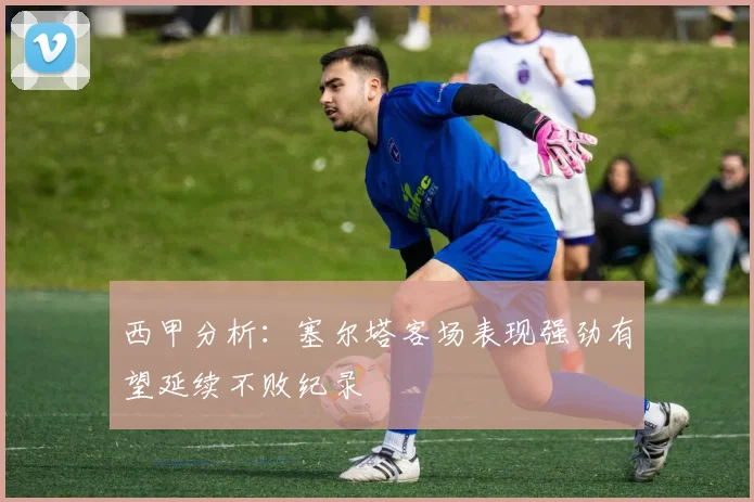 西甲分析：塞尔塔客场表现强劲有望延续不败纪录