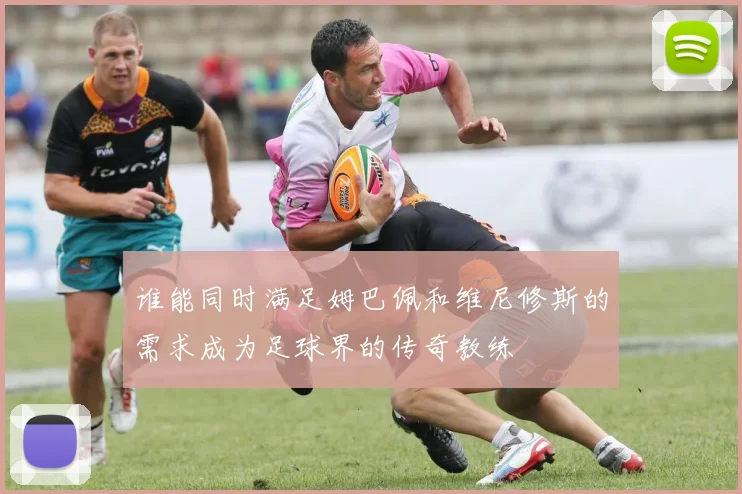 谁能同时满足姆巴佩和维尼修斯的需求成为足球界的传奇教练