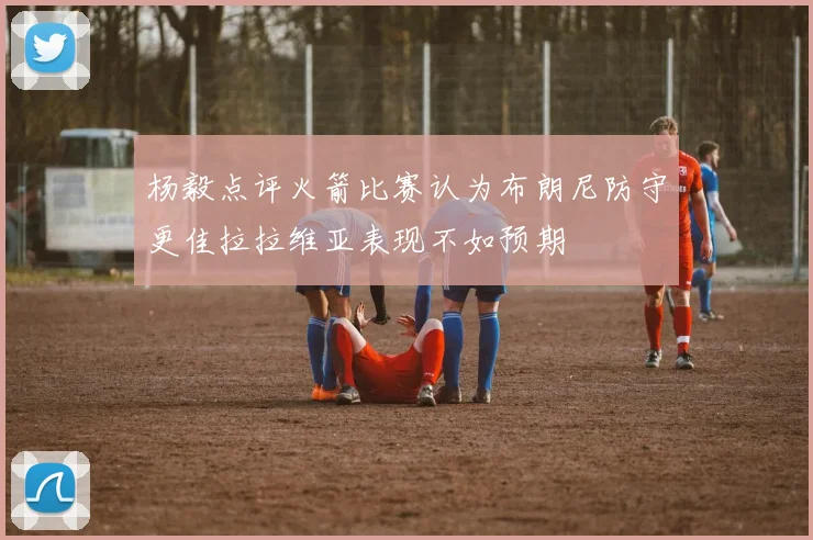 杨毅点评火箭比赛认为布朗尼防守更佳拉拉维亚表现不如预期
