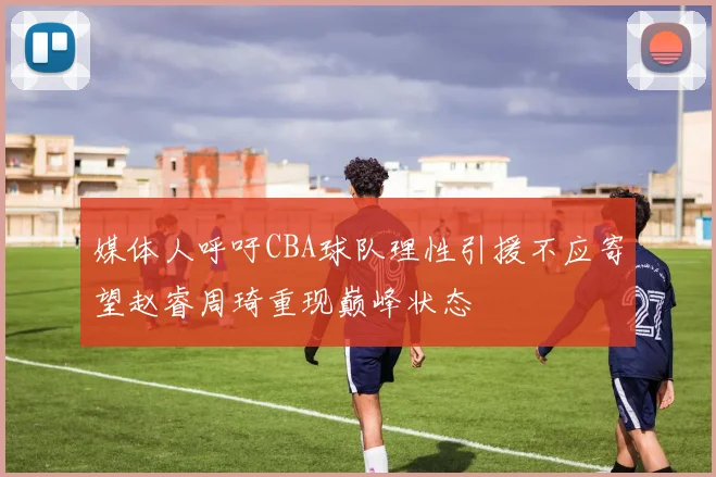 媒体人呼吁CBA球队理性引援不应寄望赵睿周琦重现巅峰状态
