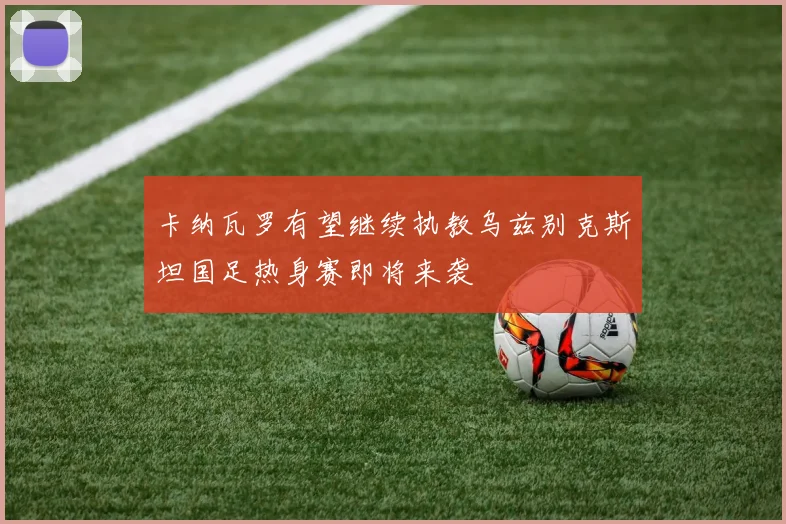 卡纳瓦罗有望继续执教乌兹别克斯坦国足热身赛即将来袭