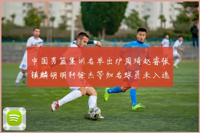 中国男篮集训名单出炉周琦赵睿张镇麟胡明轩徐杰等知名球员未入选