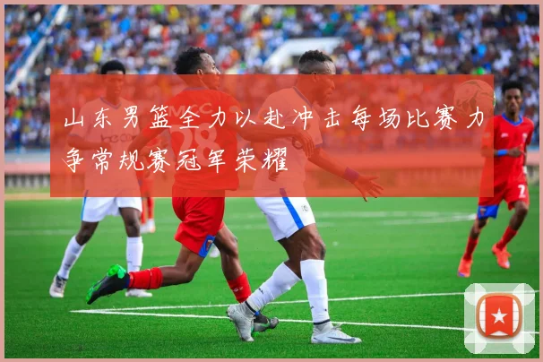 山东男篮全力以赴冲击每场比赛力争常规赛冠军荣耀