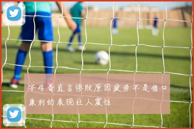 字母哥直言惨败原因疲劳不是借口康利的表现让人震惊