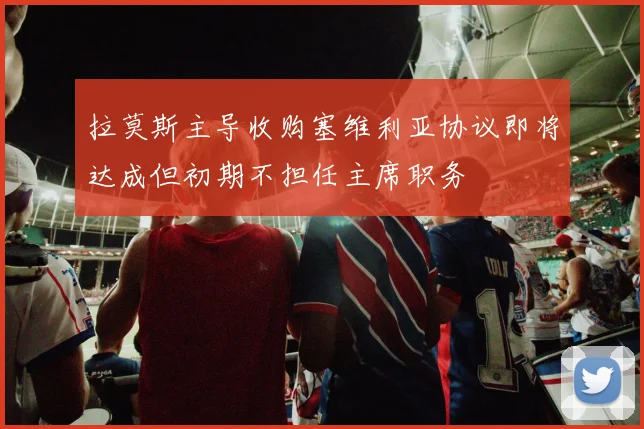 拉莫斯主导收购塞维利亚协议即将达成但初期不担任主席职务