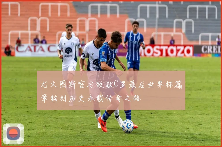 尤文图斯官方致敬C罗最后世界杯篇章铭刻历史永载传奇之路