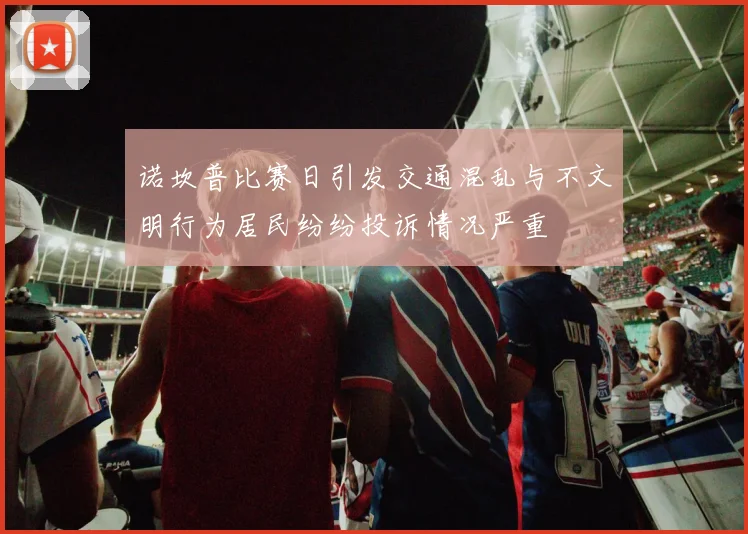 诺坎普比赛日引发交通混乱与不文明行为居民纷纷投诉情况严重
