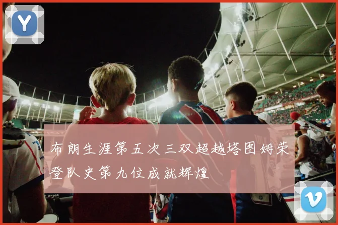 布朗生涯第五次三双超越塔图姆荣登队史第九位成就辉煌