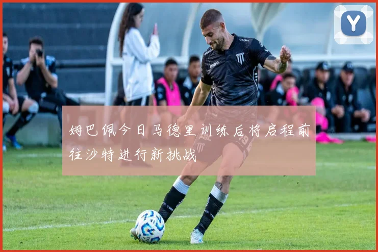 姆巴佩今日马德里训练后将启程前往沙特进行新挑战