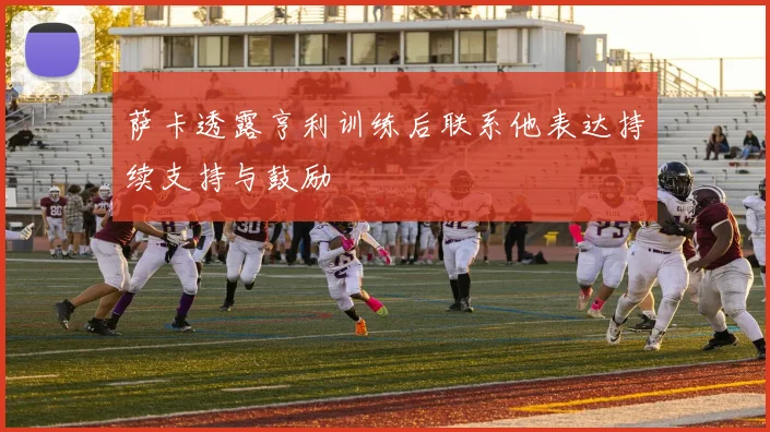萨卡透露亨利训练后联系他表达持续支持与鼓励