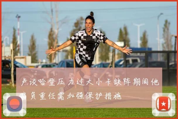 卢谈哈登压力过大小卡缺阵期间他肩负重任需加强保护措施
