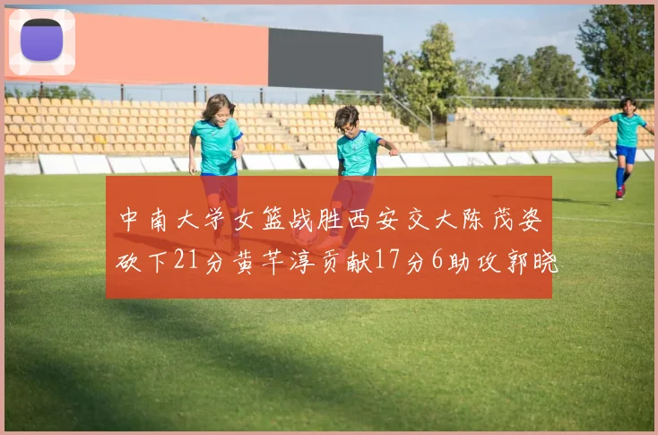 中南大学女篮战胜西安交大陈茂姿砍下21分黄芊淳贡献17分6助攻郭晓妮18分表现出色