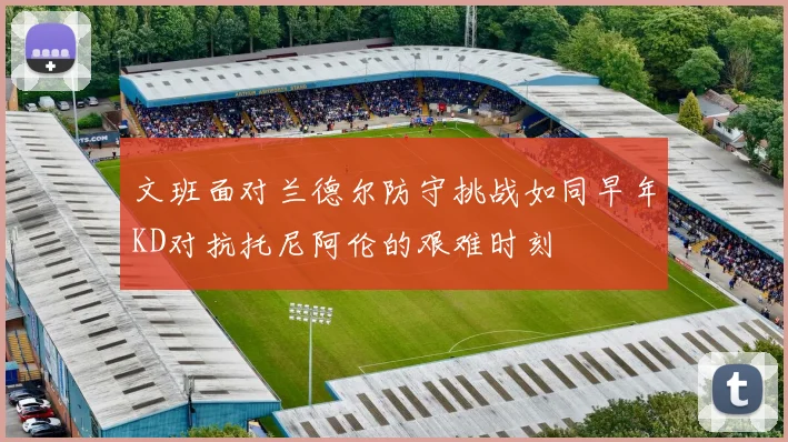 文班面对兰德尔防守挑战如同早年KD对抗托尼阿伦的艰难时刻