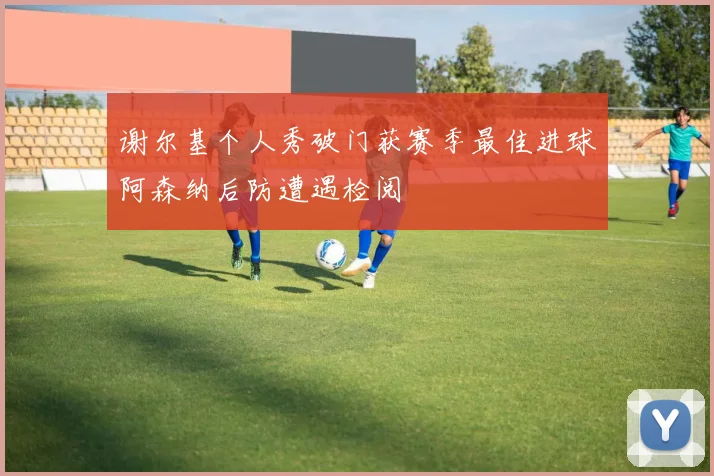 谢尔基个人秀破门获赛季最佳进球阿森纳后防遭遇检阅