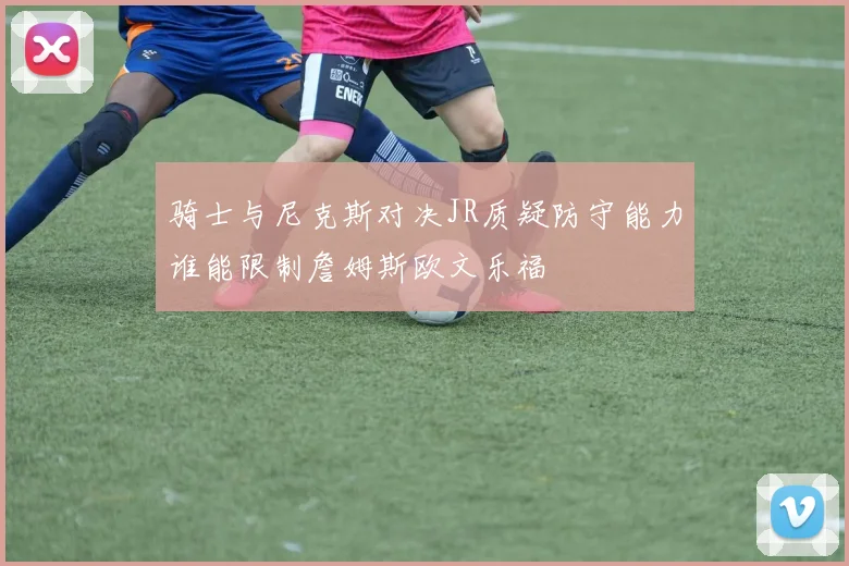 骑士与尼克斯对决JR质疑防守能力谁能限制詹姆斯欧文乐福